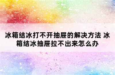 冰箱结冰打不开抽屉的解决方法 冰箱结冰抽屉拉不出来怎么办